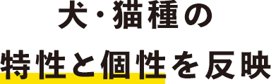 犬・猫種の特性と個性を反映