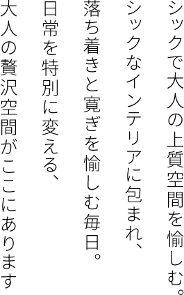 シックで大人の上質空間を愉しむシックなインテリアに包まれ、落ち着きと寛ぎを愉しむ毎日。日常を特別に変える、大人の贅沢空間がここにあります